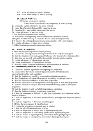 162
1.17 List the advantages of transfer printing
1.18 List the disadvantages of transfer printing
2.0 SCREEN PRINTING
2.1 Explain about screen printing.
2.2 State the difference between screen printing & stencil printing
2.3 List out the equipment required for screen printing
2.4 Name the different methods used for preparing screens
2.5 Explain widely used method for preparing the screens
2.6 List the advantages of screen printing
2.7List the disadvantages of screen printing
2.8 State various screen printing defects with reasons & remedies for them
2.9Explain about the working of automatic flat bed screen printing machine
2.10 Describe the working of rotary screen printing machine with a neat diagram
2.11 List the advantages of rotary screen printing
2.12 List the disadvantages of rotary screen printing
3.0 ROLLER PRINTING
3.1State the distinguishing feature of roller printing
3.2 Describe the working of roller printing machine with the help of neat diagram
3.3 State the function of lint doctor, doctor blade, and color box in roller printing machine
3.4 State how can sari with pallu and border printed with roller printing machine
3.5 List the advantages of roller printing machine
3.6 List the disadvantages of roller printing machine
3.7 State the various faults that occur in roller printing machine & remedies
4.0 PREPARATION OF PRINTING PASTE AND RECIPES
4.1 List out the essential ingredients used in print paste preparation
4.2 Discuss about the various essential ingredients used in print paste & also
purpose/function of the each ingredient
4.3 State the function of dyestuffs or pigments in print paste preparation
4.4 State functions of solvents and hygroscopic agents in print paste preparation
4.5 State the function of thickeners in print paste preparation
4.6 State the function of oxidizing agents and reducing agents in print paste preparation
4.7 State the function of catalysts, defoamers and mild oxidizing agents in print paste
preparation
4.8 State the function of acids and alkalis in print paste preparation
4.9 State the function of carriers in print paste preparation
4.10 State the importance of thickeners in print paste preparation. Also list out the various
kinds of thickeners
4.11 State the preparation of thickeners by use of starch, gumtragacanth, tragacanth paste &
gum arabic
4.12 State the preparation of thickeners by indalca gums
4.13Define the term pigments & classifies them
4.14 List out the advantages of pigments used in printing
4.15 State the role of binder in pigment printing
4.16 State the preparation of binders used in pigment printing paste
4.17 State the preparation of cross linking agents used in pigment print paste
4.18 State the process of pigment printing and mention the recipe of print paste
4.19 State the process of khadi printing and mention the recipe of print paste
 