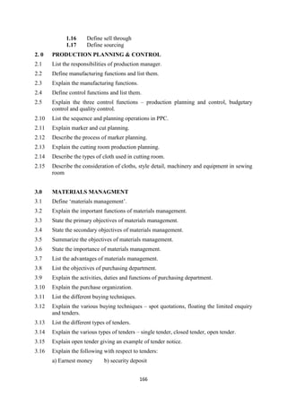 166
1.16 Define sell through
1.17 Define sourcing
2. 0 PRODUCTION PLANNING & CONTROL
2.1 List the responsibilities of production manager.
2.2 Define manufacturing functions and list them.
2.3 Explain the manufacturing functions.
2.4 Define control functions and list them.
2.5 Explain the three control functions – production planning and control, budgetary
control and quality control.
2.10 List the sequence and planning operations in PPC.
2.11 Explain marker and cut planning.
2.12 Describe the process of marker planning.
2.13 Explain the cutting room production planning.
2.14 Describe the types of cloth used in cutting room.
2.15 Describe the consideration of cloths, style detail, machinery and equipment in sewing
room
3.0 MATERIALS MANAGMENT
3.1 Define ‗materials management‘.
3.2 Explain the important functions of materials management.
3.3 State the primary objectives of materials management.
3.4 State the secondary objectives of materials management.
3.5 Summarize the objectives of materials management.
3.6 State the importance of materials management.
3.7 List the advantages of materials management.
3.8 List the objectives of purchasing department.
3.9 Explain the activities, duties and functions of purchasing department.
3.10 Explain the purchase organization.
3.11 List the different buying techniques.
3.12 Explain the various buying techniques – spot quotations, floating the limited enquiry
and tenders.
3.13 List the different types of tenders.
3.14 Explain the various types of tenders – single tender, closed tender, open tender.
3.15 Explain open tender giving an example of tender notice.
3.16 Explain the following with respect to tenders:
a) Earnest money b) security deposit
 