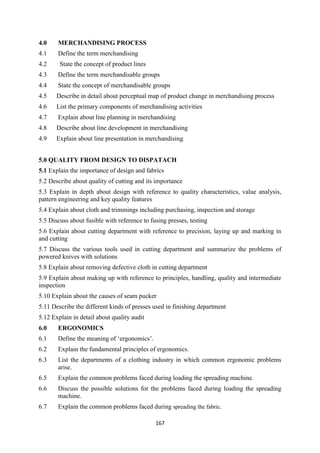 167
4.0 MERCHANDISING PROCESS
4.1 Define the term merchandising
4.2 State the concept of product lines
4.3 Define the term merchandisable groups
4.4 State the concept of merchandisable groups
4.5 Describe in detail about perceptual map of product change in merchandising process
4.6 List the primary components of merchandising activities
4.7 Explain about line planning in merchandising
4.8 Describe about line development in merchandising
4.9 Explain about line presentation in merchandising
5.0 QUALITY FROM DESIGN TO DISPATACH
5.1 Explain the importance of design and fabrics
5.2 Describe about quality of cutting and its importance
5.3 Explain in depth about design with reference to quality characteristics, value analysis,
pattern engineering and key quality features
5.4 Explain about cloth and trimmings including purchasing, inspection and storage
5.5 Discuss about fusible with reference to fusing presses, testing
5.6 Explain about cutting department with reference to precision, laying up and marking in
and cutting
5.7 Discuss the various tools used in cutting department and summarize the problems of
powered knives with solutions
5.8 Explain about removing defective cloth in cutting department
5.9 Explain about making up with reference to principles, handling, quality and intermediate
inspection
5.10 Explain about the causes of seam pucker
5.11 Describe the different kinds of presses used in finishing department
5.12 Explain in detail about quality audit
6.0 ERGONOMICS
6.1 Define the meaning of ‗ergonomics‘.
6.2 Explain the fundamental principles of ergonomics.
6.3 List the departments of a clothing industry in which common ergonomic problems
arise.
6.5 Explain the common problems faced during loading the spreading machine.
6.6 Discuss the possible solutions for the problems faced during loading the spreading
machine.
6.7 Explain the common problems faced during spreading the fabric.
 
