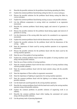 168
6.8 Describe the possible solutions for the problems faced during spreading the fabric.
6.9 Explain the common problems faced during cutting the fabric by various techniques.
6.10 Discuss the possible solutions for the problems faced during cutting the fabric by
various techniques.
6.11 Explain the common problems faced during stacking cut pieces with possible solutions.
6.12 List the different components in sewing which are considered in an ergonomic
assessment.
6.13 Describe the common problems faced during supply and removal of garments in
sewing.
6.14 Discuss the possible solutions for the problems faced during supply and removal of
garments in sewing.
6.15 List the dimensions of the sewing table that need to be considered in an ergonomic
assessment.
6.16 Explain the common problems faced with the dimensions of the sewing tables.
6.17 Explain the possible solutions for the problems faced with the dimensions of the
sewing tables.
6.18 State the importance of chairs used by sewing machine operators in an ergonomic
assessment.
6.19 Discuss the possible solutions for the problems faced with the chairs used by the
sewing machine operators.
6.20 State the use of foot pedals of sewing machines.
6.21 Explain the common problems faced with the foot pedals of sewing machines used
along with the possible solutions.
6.22 State the use of knee switches of sewing machines.
6.23 State the common problems faced with the knee switches of sewing machines along
with the possible solutions.
6.24 State the common problems faced with the hand controls along with the possible
solutions.
6.25 State the importance of floor surface in ergonomic assessment.
6.26 State the importance of lighting in ergonomics for sewing machine operators.
6.27 State the common problems faced with the lighting in an industry along with the
possible solutions.
6.28 List the hand tools used frequently by the sewing machine operators.
6.29 Describe the common problems faced with the hand tools used by the sewing machine
operators along with possible solutions.
6.30 Explain the common problems & possible solutions of organizing work in an
industry.
6.31 Describe the common problems faced while loading the automated rail system
along with the possible solutions.
6.32 List the primary tasks of pressing department.
 