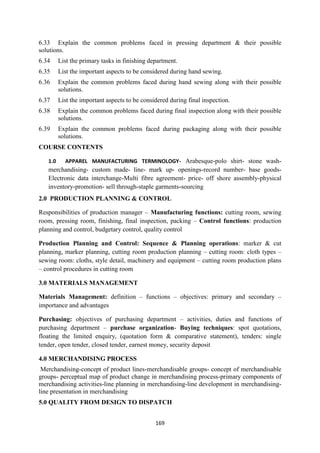 169
6.33 Explain the common problems faced in pressing department & their possible
solutions.
6.34 List the primary tasks in finishing department.
6.35 List the important aspects to be considered during hand sewing.
6.36 Explain the common problems faced during hand sewing along with their possible
solutions.
6.37 List the important aspects to be considered during final inspection.
6.38 Explain the common problems faced during final inspection along with their possible
solutions.
6.39 Explain the common problems faced during packaging along with their possible
solutions.
COURSE CONTENTS
1.0 APPAREL MANUFACTURING TERMINOLOGY- Arabesque-polo shirt- stone wash-
merchandising- custom made- line- mark up- openings-record number- base goods-
Electronic data interchange-Multi fibre agreement- price- off shore assembly-physical
inventory-promotion- sell through-staple garments-sourcing
2.0 PRODUCTION PLANNING & CONTROL
Responsibilities of production manager – Manufacturing functions: cutting room, sewing
room, pressing room, finishing, final inspection, packing – Control functions: production
planning and control, budgetary control, quality control
Production Planning and Control: Sequence & Planning operations: marker & cut
planning, marker planning, cutting room production planning – cutting room: cloth types –
sewing room: cloths, style detail, machinery and equipment – cutting room production plans
– control procedures in cutting room
3.0 MATERIALS MANAGEMENT
Materials Management: definition – functions – objectives: primary and secondary –
importance and advantages
Purchasing: objectives of purchasing department – activities, duties and functions of
purchasing department – purchase organization- Buying techniques: spot quotations,
floating the limited enquiry, (quotation form & comparative statement), tenders: single
tender, open tender, closed tender, earnest money, security deposit
4.0 MERCHANDISING PROCESS
Merchandising-concept of product lines-merchandisable groups- concept of merchandisable
groups- perceptual map of product change in merchandising process-primary components of
merchandising activities-line planning in merchandising-line development in merchandising-
line presentation in merchandising
5.0 QUALITY FROM DESIGN TO DISPATCH
 