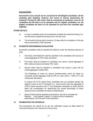 17
Important Note:
Seminar/Viva-voce should not be conducted for Not-Eligible Candidates, till the
candidate gets eligibility. However, the record of internal Assessment for
Industrial Training for 260 marks shall be maintained at Institution Level for all
candidates and the data is to be uploaded only for eligible candidates. For not
eligible candidates the data is to be uploaded as and when the candidate gets
eligibility.
OTHER DETAILS
a) In case a candidate does not successfully complete the Industrial training, he /
she will have to repeat the training at his / her own cost.
b) The Industrial training shall commence 10 days after the completion of the last
theory examination of 6th Semester.
13. STUDENTS PERFORMANCE EVALUATION
Successful candidates shall be awarded the Diploma under the following divisions of
pass.
1. First Class with Distinction shall be awarded to the candidates who secure an
overall aggregate of 75% marks and above.
2. First Class shall be awarded to candidates who secure overall aggregate of
60% marks and above and below 75% marks.
3. Second Class shall be awarded to candidates who secure a pass with an
overall aggregate of below 60%.
The Weightage of marks for various year/Semesters which are taken for
computing overall aggregate shall be 25% of I year marks + 100% of 3rd
and
subsequent Semesters.
In respect IVC & ITI Lateral Entry candidates who are admitted directly into
diploma course at the 3rd
semester (i.e., second year) level the aggregate of
(100%) marks secured at the 3rd
and subsequent semesters of study shall be
taken into consideration for determining the overall percentage of marks
secured by the candidates for award of class/division.
4. Second Class shall be awarded to all students, who fail to complete the
Diploma in the regular 3 years/ 3 ½ years and four subsequent
examinations, from the year of first admission.
14. EXAMINATION FEE SCHEDULE:
The examination fee should be as per the notification issued by State Board of
Technical Education and Training from time to time.
 