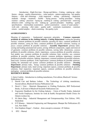 170
Introduction – Right first time – Design and fabrics – Cutting – making up – other
factors – design – quality characteristics – value analysis – pattern engineering – key quality
features – cloth and trimmings – cloth inspection – testing – purchasing – inspection
methods – storage – treatment – fusible – fusing presses – testing procedure – testing
routines – cutting – precision – laying up – marking in –cutting – powered tools – removing
defective cloth – cuttings key role – making up – general principles – handling – quality
specifications – intermediate examination – petrol examination – causes of seam pucker –
work aids – pressing – after make – quality audit – systematic examination – customer
returns – sealed samples – check examining – the quality cycle
6.0 ERGONOMICS
Meaning of ergonomics – fundamental ergonomic principles – Common ergonomic
problems & solutions in the clothing industry: Cutting Department: loading the spreading
machine: common problems & possible solutions, spreading the fabric: common problems &
possible solutions, cutting the fabric: common problems & possible solutions, stacking cut
pieces: common problems & possible solutions – Assembly Department: primary tasks:
sewing and loading automated rail system, sewing: different components, supply and removal
of garments: common problems & possible solutions, sewing table: dimensions, common
problems & possible solutions, chairs: importance, common problems & possible solutions,
foot pedals: use, common problems & possible solutions, knee switches: use, common
problems & possible solutions, hand controls: common problems importance, common
problems & possible solutions, lighting: importance, common problems & possible solutions,
hand tools: common problems, work organization: common problems & possible solutions,
loading the automated rail system: common problems & possible solutions – Pressing
Department: primary tasks, fusing: common problems & possible solutions – Finishing
Department: primary tasks, hand sewing: important aspects, common problems & possible
solutions, final inspection: important aspects, common problems & possible solutions,
packaging: common problems & possible solutions
REFERENCE BOOKS
1. Gerry Cooklin – Introduction to clothing manufacture, First edition, Blackwell Science
Publications Ltd.
2. Harold Carr and Barbara Latham – The Technology of clothing manufacture,
Second edition, Blackwell Science Publications Ltd.
3. David J. Tyler – Materials Management in Clothing Production, BSP Professional
Books, A division of Blackwell Scientific Publications Ltd.
4. Ergonomic Handbook for the Clothing Industry – Union of Needle Trades, Industrial
and Textile Employees, Institute for work & health, Occupational Health Clinics for
Ontario workers Inc.
5. M Zakria Baig – Industrial Management and Entrepreneurship, First Edition, 1995,
Hyderabad.
6. O P Khanna – Industrial Engineering and Management, Dhanpat Rai Publications (P)
Ltd., New Delhi.
7. Gini Stephens fringes‘—Fashion ,from concept to consumer –IV Edition
8. IITC – Manual
 