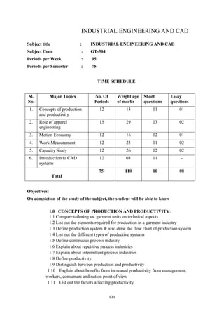171
INDUSTRIAL ENGINEERING AND CAD
Subject title : INDUSTRIAL ENGINEERING AND CAD
Subject Code : GT-504
Periods per Week : 05
Periods per Semester : 75
TIME SCHEDULE
Sl.
No.
Major Topics No. Of
Periods
Weight age
of marks
Short
questions
Essay
questions
1. Concepts of production
and productivity
12 13 01 01
2. Role of apparel
engineering
15 29 03 02
3. Motion Economy 12 16 02 01
4. Work Measurement 12 23 01 02
5. Capacity Study 12 26 02 02
6. Introduction to CAD
systems
12 03 01 -
Total
75 110 10 08
Objectives:
On completion of the study of the subject, the student will be able to know
1.0 CONCEPTS OF PRODUCTION AND PRODUCTIVITY:
1.1 Compare tailoring vs. garment units on technical aspects
1.2 List out the elements required for production in a garment industry
1.3 Define production system & also draw the flow chart of production system
1.4 List out the different types of productive systems
1.5 Define continuous process industry
1.6 Explain about repetitive process industries
1.7 Explain about intermittent process industries
1.8 Define productivity
1.9 Distinguish between production and productivity
1.10 Explain about benefits from increased productivity from management,
workers, consumers and nation point of view
1.11 List out the factors affecting productivity
 