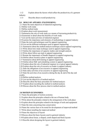 172
1.12 Explain about the factors which affect the productivity of a garment
industry
1.13 Describe about overall productivity
2.0 ROLE OF APPAREL ENGINEERING:
2.1 Name the main objectives of industrial engineering
2.2 Define work study
2.3 Define method study
2.4 Explain about work measurement
2.5 Summarize the role of work study as a means of increasing productivity
2.6 Enumerate in detail about the benefits of work study
2.7 List out the main activities of industrial engineer
2.8 Examine the importance and elements of methodology in apparel industry
2.9 State the tools and techniques used for apparel engineering
2.10 List out the different techniques used in apparel engineering
2.11 Summarize about the method analysis technique used in apparel engineering
2.12 Write about time study technique used in apparel engineering
2.13 Outline the importance of capacity studies and strength analysis
2.14 Write about follow-up study in apparel engineering
2.15 Restate the importance of bundle diagnosis in apparel engineering
2.16 Outline about incentive plans in apparel engineering
2.17 Summarize about drill training in apparel engineering
2.18 Outline about SQC and scheduling system in apparel engineering
2.19 Explain about the role of industrial engineer in a typical apparel industry
2.20 Explain about the role of executive as leader in apparel industry
2.21 State the obligations of an executive in apparel engineering
2.22 State daily activities of an executive in apparel engineering
2.23 State the activities of an executive during the day & end of the day and
weekly
2.24 Define method analysis
2.25 List out the objectives of method analysis
2.26 Describe about the basic procedure for method analysis
2.27 Explain about recording the method in method analysis
2.28 Discuss about the flow process chart in method analysis
3.0 MOTION ECONOMIES:
3.1 Name the principles of motion economy
3.2 Explain about the principles related to the use of human body
3.3 Write about the principles related to the arrangement of the work place
3.4 Explain about the principles related to the design of tools and equipment
3.5 State the rules concerning time conservation
3.6 Name the various facts to be noted for development of improved method
3.7 Write about installing the improved method
3.8 Name the objectives of layout
3.9 Discuss about the basic layouts used in garment industry
3.10Explain about linear, u-shaped, comb shaped and block layouts
3.11Describe about designing the layout in garment industry
 