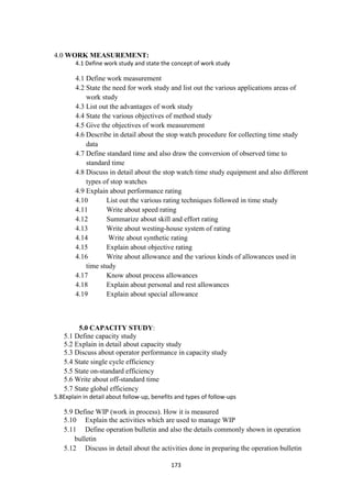 173
4.0 WORK MEASUREMENT:
4.1 Define work study and state the concept of work study
4.1 Define work measurement
4.2 State the need for work study and list out the various applications areas of
work study
4.3 List out the advantages of work study
4.4 State the various objectives of method study
4.5 Give the objectives of work measurement
4.6 Describe in detail about the stop watch procedure for collecting time study
data
4.7 Define standard time and also draw the conversion of observed time to
standard time
4.8 Discuss in detail about the stop watch time study equipment and also different
types of stop watches
4.9 Explain about performance rating
4.10 List out the various rating techniques followed in time study
4.11 Write about speed rating
4.12 Summarize about skill and effort rating
4.13 Write about westing-house system of rating
4.14 Write about synthetic rating
4.15 Explain about objective rating
4.16 Write about allowance and the various kinds of allowances used in
time study
4.17 Know about process allowances
4.18 Explain about personal and rest allowances
4.19 Explain about special allowance
5.0 CAPACITY STUDY:
5.1 Define capacity study
5.2 Explain in detail about capacity study
5.3 Discuss about operator performance in capacity study
5.4 State single cycle efficiency
5.5 State on-standard efficiency
5.6 Write about off-standard time
5.7 State global efficiency
5.8Explain in detail about follow-up, benefits and types of follow-ups
5.9 Define WIP (work in process). How it is measured
5.10 Explain the activities which are used to manage WIP
5.11 Define operation bulletin and also the details commonly shown in operation
bulletin
5.12 Discuss in detail about the activities done in preparing the operation bulletin
 