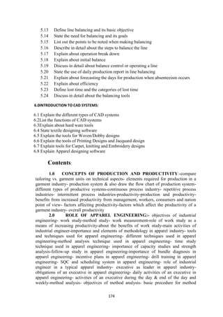 174
5.13 Define line balancing and its basic objective
5.14 State the need for balancing and its goals
5.15 List out the points to be noted when making balancing
5.16 Describe in detail about the steps to balance the line
5.17 Explain about operation break down
5.18 Explain about initial balance
5.19 Discuss in detail about balance control or operating a line
5.20 State the use of daily production report in line balancing
5.21 Explain about forecasting the days for production when absenteeism occurs
5.22 Explain about efficiency
5.23 Define lost time and the categories of lost time
5.24 Discuss in detail about the balancing tools
6.0INTRODUCTION TO CAD SYSTEMS:
6.1 Explain the different types of CAD systems
6.2List the functions of CAD systems
6.3Explain about hard ware tools
6.4 State textile designing software
6.5 Explain the tools for Woven/Dobby designs
6.6 Explain the tools of Printing Designs and Jacquard design
6.7 Explain tools for Carpet, knitting and Embroidery designs
6.8 Explain Apparel designing software
Contents:
1.0 CONCEPTS OF PRODUCTION AND PRODUCTIVITY:-compare
tailoring vs. garment units on technical aspects- elements required for production in a
garment industry- production system & also draw the flow chart of production system-
different types of productive systems-continuous process industry- repetitive process
industries- intermittent process industries-productivity-production and productivity-
benefits from increased productivity from management, workers, consumers and nation
point of view- factors affecting productivity-factors which affect the productivity of a
garment industry- overall productivity
2.0 ROLE OF APPAREL ENGINEERING:- objectives of industrial
engineering- work study-method study- work measurement-role of work study as a
means of increasing productivity-about the benefits of work study-main activities of
industrial engineer-importance and elements of methodology in apparel industry- tools
and techniques used for apparel engineering- different techniques used in apparel
engineering-method analysis technique used in apparel engineering- time study
technique used in apparel engineering- importance of capacity studies and strength
analysis-follow-up study in apparel engineering-importance of bundle diagnosis in
apparel engineering- incentive plans in apparel engineering- drill training in apparel
engineering- SQC and scheduling system in apparel engineering- role of industrial
engineer in a typical apparel industry- executive as leader in apparel industry-
obligations of an executive in apparel engineering- daily activities of an executive in
apparel engineering- activities of an executive during the day & end of the day and
weekly-method analysis- objectives of method analysis- basic procedure for method
 