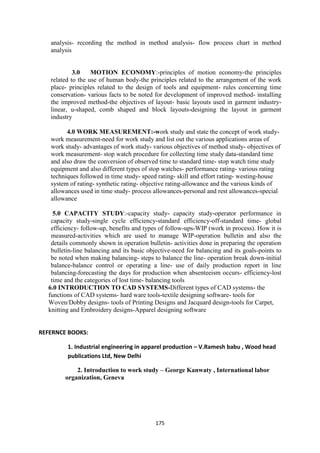 175
analysis- recording the method in method analysis- flow process chart in method
analysis
3.0 MOTION ECONOMY:-principles of motion economy-the principles
related to the use of human body-the principles related to the arrangement of the work
place- principles related to the design of tools and equipment- rules concerning time
conservation- various facts to be noted for development of improved method- installing
the improved method-the objectives of layout- basic layouts used in garment industry-
linear, u-shaped, comb shaped and block layouts-designing the layout in garment
industry
4.0 WORK MEASUREMENT:-work study and state the concept of work study-
work measurement-need for work study and list out the various applications areas of
work study- advantages of work study- various objectives of method study- objectives of
work measurement- stop watch procedure for collecting time study data-standard time
and also draw the conversion of observed time to standard time- stop watch time study
equipment and also different types of stop watches- performance rating- various rating
techniques followed in time study- speed rating- skill and effort rating- westing-house
system of rating- synthetic rating- objective rating-allowance and the various kinds of
allowances used in time study- process allowances-personal and rest allowances-special
allowance
5.0 CAPACITY STUDY:-capacity study- capacity study-operator performance in
capacity study-single cycle efficiency-standard efficiency-off-standard time- global
efficiency- follow-up, benefits and types of follow-ups-WIP (work in process). How it is
measured-activities which are used to manage WIP-operation bulletin and also the
details commonly shown in operation bulletin- activities done in preparing the operation
bulletin-line balancing and its basic objective-need for balancing and its goals-points to
be noted when making balancing- steps to balance the line- operation break down-initial
balance-balance control or operating a line- use of daily production report in line
balancing-forecasting the days for production when absenteeism occurs- efficiency-lost
time and the categories of lost time- balancing tools
6.0 INTRODUCTION TO CAD SYSTEMS-Different types of CAD systems- the
functions of CAD systems- hard ware tools-textile designing software- tools for
Woven/Dobby designs- tools of Printing Designs and Jacquard design-tools for Carpet,
knitting and Embroidery designs-Apparel designing software
REFERNCE BOOKS:
1. Industrial engineering in apparel production – V.Ramesh babu , Wood head
publications Ltd, New Delhi
2. Introduction to work study – George Kanwaty , International labor
organization, Geneva
 