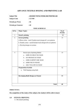 176
ADVANCE TEXTILE DYEING AND PRINTING LAB
Subject Title : ADVANCE TEXTILE DYEING AND PRINTING LAB
Subject Code : GT-505
Periods per Week : 04
Periods per Semester : 60
TIME SCHEDULE
Sl.No. Major Topics No.of
Periods
1. Stencil printing 09
2. Screen printing
a.Mono colour -motif /borders/neck designs/all over patterns
b. Double colour –motifs/borders/neck designs/all over patterns
c. Develop designs on screens
15
3. Resist style of printing (Batik)
a. ASBS+SCARLET RC BASE
b. AS+ORANGE GC BASE
c. ASBS+GARNET GBC BASE
d. ASBO+BLUE B BASE
e. ASG+YELLOW GC BASE
15
2.Preparation of article
a. Wall hanging using batik
12
3.Developing Batik Design on Chunni 09
Total 60
OBJECTIVES:-
On completion of the study of the subject, the student will be able to know
1.0 STENCIL PRINTING
1.1 Do stencil printing
 