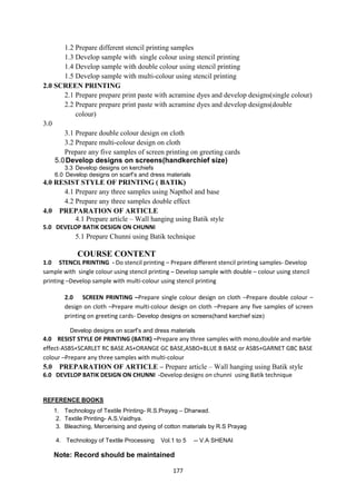 177
1.2 Prepare different stencil printing samples
1.3 Develop sample with single colour using stencil printing
1.4 Develop sample with double colour using stencil printing
1.5 Develop sample with multi-colour using stencil printing
2.0 SCREEN PRINTING
2.1 Prepare prepare print paste with acramine dyes and develop designs(single colour)
2.2 Prepare prepare print paste with acramine dyes and develop designs(double
colour)
3.0
3.1 Prepare double colour design on cloth
3.2 Prepare multi-colour design on cloth
Prepare any five samples of screen printing on greeting cards
5.0Develop designs on screens(handkerchief size)
3.3 Develop designs on kerchiefs
6.0 Develop designs on scarf‘s and dress materials
4.0 RESIST STYLE OF PRINTING ( BATIK)
4.1 Prepare any three samples using Napthol and base
4.2 Prepare any three samples double effect
4.0 PREPARATION OF ARTICLE
4.1 Prepare article – Wall hanging using Batik style
5.0 DEVELOP BATIK DESIGN ON CHUNNI
5.1 Prepare Chunni using Batik technique
COURSE CONTENT
1.0 STENCIL PRINTING - Do stencil printing – Prepare different stencil printing samples- Develop
sample with single colour using stencil printing – Develop sample with double – colour using stencil
printing –Develop sample with multi-colour using stencil printing
2.0 SCREEN PRINTING –Prepare single colour design on cloth –Prepare double colour –
design on cloth –Prepare multi-colour design on cloth –Prepare any five samples of screen
printing on greeting cards- Develop designs on screens(hand kerchief size)
Develop designs on scarf‘s and dress materials
4.0 RESIST STYLE OF PRINTING (BATIK) –Prepare any three samples with mono,double and marble
effect-ASBS+SCARLET RC BASE.AS+ORANGE GC BASE,ASBO+BLUE B BASE or ASBS+GARNET GBC BASE
colour –Prepare any three samples with multi-colour
5.0 PREPARATION OF ARTICLE – Prepare article – Wall hanging using Batik style
6.0 DEVELOP BATIK DESIGN ON CHUNNI -Develop designs on chunni using Batik technique
REFERENCE BOOKS
1. Technology of Textile Printing- R.S.Prayag – Dharwad.
2. Textile Printing- A.S.Vaidhya.
3. Bleaching, Mercerising and dyeing of cotton materials by R.S Prayag
4. Technology of Textile Processing Vol.1 to 5 -- V.A SHENAI
Note: Record should be maintained
 