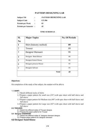 178
PATTERN DESIGNING LAB
Subject Titl : PATTERN DESIGNING LAB
Subject Code : GT-506
Periods per Week : 03
Periods per Semester : 45
TIME SCHEDULE
Sl.
No
Major Topics No. Of Periods
1 Shirt (Industry method) 09
2 Trouser 09
3 Designer Sherwani 06
4 Designer Band Blouse 05
5 Designer Katori blouse 05
6 Designer princess blouse 05
7 Designer Salwars 05
Total 45
Objectives:
On completion of the study of the subject, the student will be able to
1.0 SHIRT:
1.1 Sketch different styles of shirts
1.2 Prepare a paper pattern for small size (38‖) with spec sheet with half sleeve and
full sleeve
1.3 Prepare a paper pattern for Medium size (40‖) with spec sheet with half sleeve and
full sleeve
1.4 Prepare a paper pattern for Large size (42‖) with spec sheet with half sleeve and
full sleeve
2.0 TROUSER:
2.1 Sketch the different styles of Trouser designs
2.2 Prepare the paper patterns for Trouser
3.0 Designer SHERWANI:
3.1 Sketch the different styles of designer sherwani designs
3.2 Prepare paper patterns for designer sherwani
4.0 Designer band blouse
 