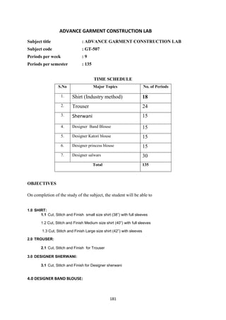 181
ADVANCE GARMENT CONSTRUCTION LAB
Subject title : ADVANCE GARMENT CONSTRUCTION LAB
Subject code : GT-507
Periods per week : 9
Periods per semester : 135
TIME SCHEDULE
S.No Major Topics No. of Periods
1. Shirt (Industry method) 18
2. Trouser 24
3. Sherwani 15
4. Designer Band Blouse 15
5. Designer Katori blouse 15
6. Designer princess blouse 15
7. Designer salwars 30
Total 135
OBJECTIVES
On completion of the study of the subject, the student will be able to
1.0 SHIRT:
1.1 Cut, Stitch and Finish small size shirt (38‖) with full sleeves
1.2 Cut, Stitch and Finish Medium size shirt (40‖) with full sleeves
1.3 Cut, Stitch and Finish Large size shirt (42‖) with sleeves
2.0 TROUSER:
2.1 Cut, Stitch and Finish for Trouser
3.0 DESIGNER SHERWANI:
3.1 Cut, Stitch and Finish for Designer sherwani
4.0 DESIGNER BAND BLOUSE:
 