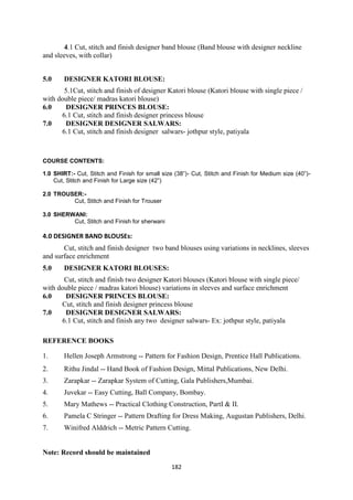 182
4.1 Cut, stitch and finish designer band blouse (Band blouse with designer neckline
and sleeves, with collar)
5.0 DESIGNER KATORI BLOUSE:
5.1Cut, stitch and finish of designer Katori blouse (Katori blouse with single piece /
with double piece/ madras katori blouse)
6.0 DESIGNER PRINCES BLOUSE:
6.1 Cut, stitch and finish designer princess blouse
7.0 DESIGNER DESIGNER SALWARS:
6.1 Cut, stitch and finish designer salwars- jothpur style, patiyala
COURSE CONTENTS:
1.0 SHIRT:- Cut, Stitch and Finish for small size (38‖)- Cut, Stitch and Finish for Medium size (40‖)-
Cut, Stitch and Finish for Large size (42‖)
2.0 TROUSER:-
Cut, Stitch and Finish for Trouser
3.0 SHERWANI:
Cut, Stitch and Finish for sherwani
4.0 DESIGNER BAND BLOUSEs:
Cut, stitch and finish designer two band blouses using variations in necklines, sleeves
and surface enrichment
5.0 DESIGNER KATORI BLOUSES:
Cut, stitch and finish two designer Katori blouses (Katori blouse with single piece/
with double piece / madras katori blouse) variations in sleeves and surface enrichment
6.0 DESIGNER PRINCES BLOUSE:
Cut, stitch and finish designer princess blouse
7.0 DESIGNER DESIGNER SALWARS:
6.1 Cut, stitch and finish any two designer salwars- Ex: jothpur style, patiyala
REFERENCE BOOKS
1. Hellen Joseph Armstrong -- Pattern for Fashion Design, Prentice Hall Publications.
2. Rithu Jindal -- Hand Book of Fashion Design, Mittal Publications, New Delhi.
3. Zarapkar -- Zarapkar System of Cutting, Gala Publishers,Mumbai.
4. Juvekar -- Easy Cutting, Ball Company, Bombay.
5. Mary Mathews -- Practical Clothing Construction, PartI & II.
6. Pamela C Stringer -- Pattern Drafting for Dress Making, Augustan Publishers, Delhi.
7. Winifred Alddrich -- Metric Pattern Cutting.
Note: Record should be maintained
 
