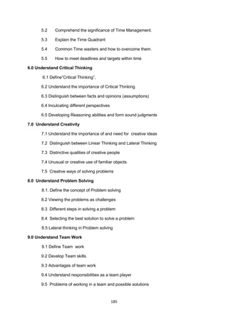 185
5.2 Comprehend the significance of Time Management.
5.3 Explain the Time Quadrant
5.4 Common Time wasters and how to overcome them.
5.5 How to meet deadlines and targets within time
6.0 Understand Critical Thinking
6.1 Define―Critical Thinking‖,
6.2 Understand the importance of Critical Thinking
6.3 Distinguish between facts and opinions (assumptions)
6.4 Inculcating different perspectives
6.5 Developing Reasoning abilities and form sound judgments
7.0 Understand Creativity
7.1 Understand the importance of and need for creative ideas
7.2 Distinguish between Linear Thinking and Lateral Thinking
7.3 Distinctive qualities of creative people
7.4 Unusual or creative use of familiar objects
7.5 Creative ways of solving problems
8.0 Understand Problem Solving
8.1. Define the concept of Problem solving
8.2 Viewing the problems as challenges
8.3 Different steps in solving a problem
8.4 Selecting the best solution to solve a problem
8.5 Lateral thinking in Problem solving
9.0 Understand Team Work
9.1 Define Team work
9.2 Develop Team skills
9.3 Advantages of team work
9.4 Understand responsibilities as a team player
9.5 Problems of working in a team and possible solutions
 