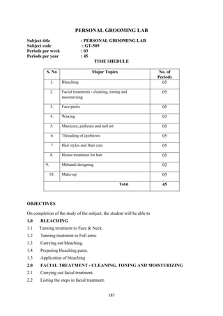187
PERSONAL GROOMING LAB
Subject title : PERSONAL GROOMING LAB
Subject code : GT-509
Periods per week : 03
Periods per year : 45
TIME SHEDULE
S. No Major Topics No. of
Periods
1. Bleaching 05
2. Facial treatments - cleaning, toning and
moisturizing
05
3. Face packs 05
4. Waxing 03
5. Manicure, pedicure and nail art 05
6 Threading of eyebrows 05
7 Hair styles and Hair cuts 05
8. Henna treatment for hair 05
9. Mehandi designing 02
10. Make-up 05
Total 45
OBJECTIVES
On completion of the study of the subject, the student will be able to
1.0 BLEACHING
1.1 Tanning treatment to Face & Neck
1.2 Tanning treatment to Full arms
1.3 Carrying out bleaching.
1.4 Preparing bleaching paste.
1.5 Application of bleaching
2.0 FACIAL TREATMENT - CLEANING, TONING AND MOISTURIZING
2.1 Carrying out facial treatment.
2.2 Listing the steps in facial treatment.
 