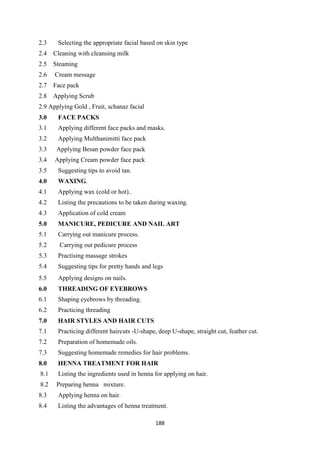 188
2.3 Selecting the appropriate facial based on skin type
2.4 Cleaning with cleansing milk
2.5 Steaming
2.6 Cream message
2.7 Face pack
2.8 Applying Scrub
2.9 Applying Gold , Fruit, schanaz facial
3.0 FACE PACKS
3.1 Applying different face packs and masks.
3.2 Applying Multhanimitti face pack
3.3 Applying Besan powder face pack
3.4 Applying Cream powder face pack
3.5 Suggesting tips to avoid tan.
4.0 WAXING.
4.1 Applying wax (cold or hot)..
4.2 Listing the precautions to be taken during waxing.
4.3 Application of cold cream
5.0 MANICURE, PEDICURE AND NAIL ART
5.1 Carrying out manicure process.
5.2 Carrying out pedicure process
5.3 Practising massage strokes
5.4 Suggesting tips for pretty hands and legs
5.5 Applying designs on nails.
6.0 THREADING OF EYEBROWS
6.1 Shaping eyebrows by threading.
6.2 Practicing threading
7.0 HAIR STYLES AND HAIR CUTS
7.1 Practicing different haircuts -U-shape, deep U-shape, straight cut, feather cut.
7.2 Preparation of homemade oils.
7.3 Suggesting homemade remedies for hair problems.
8.0 HENNA TREATMENT FOR HAIR
8.1 Listing the ingredients used in henna for applying on hair.
8.2 Preparing henna mixture.
8.3 Applying henna on hair.
8.4 Listing the advantages of henna treatment.
 