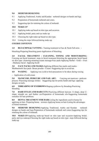 189
9.0 MEHENDI DESIGNING
9.1 Applying Traditional, Arabic and Kundan mehendi designs on hands and legs.
9.2 Preparation of homemade mehendi and cones.
9.3 Suggesting tips for retaining the colour of mehendi.
10.0 MAKE-UP
10.1 Applying make-up based on skin type and occasion.
10.2 Applying bridal, party and eye make up
10.3 Choosing the right make-up based on skin type.
10.4 Listing the steps followed during make-up.
COURSE CONTENTS
1.0 BLEACHING& TANNING - Tanning treatment to Face & Neck-Full arms -
bleaching-Preparing bleaching paste-Application of bleaching
2.0 FACIAL TREATMENT - CLEANING, TONING AND MOISTURIZING-
Carrying out facial treatment- steps in facial treatment-Selecting the appropriate facial based
on skin type- cleansing-steaming-cream message-Face pack-Applying Herbal - Gold -- Fruit
–Shehanaz facial- Applying Scrub
3.0 FACE PACKS AND MASKS-Applying different face packs and masks-
Multhanimitti face pack- Besan powder - Cream -Suggesting tips to avoid tan.
4.0 WAXING- Applying wax (cold or hot)-precautions to be taken during waxing
- Application of cold cream
5.0 MANICURE, PEDICURE AND NAIL ART- Carrying out manicure - pedicure
process- Practising massage strokes -Suggesting tips for pretty hands and legs- applying
designs on nails.
6.0 THREADING OF EYEBROWS-Shaping eyebrows by threading-Practicing
threading
7.0 HAIR STYLES AND HAIR CUTS-Practicing different haircuts -U-shape, deep U-
shape, straight cut, and feather cut-Preparation of homemade oils-Suggesting homemade
remedies for hair problems.
8.0 HENNA TREATMENT FOR HAIR-Listing the ingredients used in henna for
applying on hair- Preparing henna mixture-Applying henna on hair-Listing the advantages
of henna treatment.
9.0 MEHENDI DESIGNING-Applying Traditional, Arabic and Kundan mehendi
designs on hands and legs-Preparation of homemade mehendi and cones-Suggesting tips for
retaining the colour of mehendi.
10.0 MAKE-UP-Applying make-up based on skin type and occasion-Applying bridal,
party and eye makeup-Choosing the right make-up based on skin type- steps followed during
make-up
 