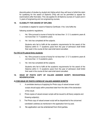 19
discontinuation of studies by student etc) failing which they will have to forfeit the claim
for qualifying for the award of Diploma (They will not be permitted to appear for
examinations after that date). This rule applies for all Diploma courses of 3 years and 3
½ years of engineering and non-engineering courses.
18. ELIGIBILITY FOR AWARD OF DIPLOMA
A candidate is eligible for award of Diploma Certificate if he / she fulfils the
following academic regulations.
i. He / She pursued a course of study for not less than 3 / 3 ½ academic years &
not more than 6 / 7 academic years.
ii. He / she has completed all the subjects.
Students who fail to fulfill all the academic requirements for the award of the
Diploma within 6 / 7 academic years from the year of admission shall forfeit
their seat in the course & their seat shall stand cancelled.
For IVC & ITI Lateral Entry students:
i. He / She pursued a course of study for not less than 2 / 2 ½ academic years &
not more than 4 / 5 academic years.
ii. He / she has completed all the subjects.
Students who fail to fulfill all the academic requirements for the award of the
Diploma within 4 / 5 academic years from the year of admission shall forfeit
their seat in the course & their seat shall stand cancelled.
19. ISSUE OF PHOTO COPY OF VALUED ANSWER SCRIPT, RECOUNTING&
REVERIFICATION:
A) FOR ISSUE OF PHOTO COPIES OF VALUED ANSWER SCRIPTS
1. A candidate desirous of applying for Photo copy of valued answer script/
scripts should apply within prescribed date from the date of the declaration
of the result.
2. Photo copies of valued answer scripts will be issued to all theory subjects and
Drawing subject(s).
3. The Photo copy of valued answer script will be dispatched to the concerned
candidate‘s address as mentioned in the application form by post.
4. No application can be entertained from third parties.
 