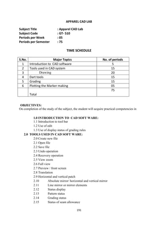 191
APPAREL CAD LAB
Subject Title : Apparel CAD Lab
Subject Code : GT- 510
Periods per Week : 05
Periods per Semester : 75
TIME SCHEDULE
S.No. Major Topics No. of periods
1 Introduction to CAD software 5
2 Tools used in CAD system 15
3 Drawing 20
4 Dart tools 15
5 Grading 15
6 Plotting the Marker making 05
Total
75
OBJECTIVES:
On completion of the study of the subject, the student will acquire practical competencies in
1.0 INTRODUCTION TO CAD SOFT WARE:
1.1 Introduction to tool bar
1.2 Use of edit
1.3 Use of display status of grading rules
2.0 TOOLS USED IN CAD SOFT WARE:
2.0 Create new file
2.1 Open file
2.2 Save file
2.3 Undo operation
2.4 Recovery operation
2.5 View zoom
2.6 Full view
2.7 Preview / front screen
2.8 Translation
2.9 Horizontal and vertical patch
2.10 Absolute mirror/ horizontal and vertical mirror
2.11 Line mirror or mirror elements
2.12 Status display
2.13 Pattern status
2.14 Grading status
2.15 Status of seam allowance
 