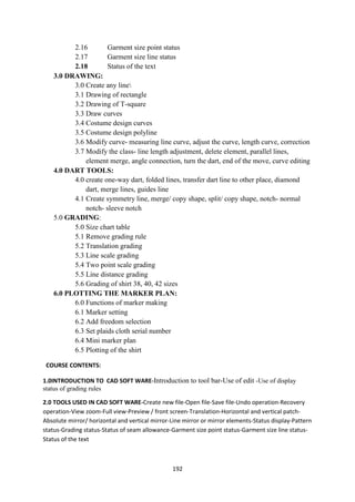 192
2.16 Garment size point status
2.17 Garment size line status
2.18 Status of the text
3.0 DRAWING:
3.0 Create any line
3.1 Drawing of rectangle
3.2 Drawing of T-square
3.3 Draw curves
3.4 Costume design curves
3.5 Costume design polyline
3.6 Modify curve- measuring line curve, adjust the curve, length curve, correction
3.7 Modify the class- line length adjustment, delete element, parallel lines,
element merge, angle connection, turn the dart, end of the move, curve editing
4.0 DART TOOLS:
4.0 create one-way dart, folded lines, transfer dart line to other place, diamond
dart, merge lines, guides line
4.1 Create symmetry line, merge/ copy shape, split/ copy shape, notch- normal
notch- sleeve notch
5.0 GRADING:
5.0 Size chart table
5.1 Remove grading rule
5.2 Translation grading
5.3 Line scale grading
5.4 Two point scale grading
5.5 Line distance grading
5.6 Grading of shirt 38, 40, 42 sizes
6.0 PLOTTING THE MARKER PLAN:
6.0 Functions of marker making
6.1 Marker setting
6.2 Add freedom selection
6.3 Set plaids cloth serial number
6.4 Mini marker plan
6.5 Plotting of the shirt
COURSE CONTENTS:
1.0INTRODUCTION TO CAD SOFT WARE-Introduction to tool bar-Use of edit -Use of display
status of grading rules
2.0 TOOLS USED IN CAD SOFT WARE-Create new file-Open file-Save file-Undo operation-Recovery
operation-View zoom-Full view-Preview / front screen-Translation-Horizontal and vertical patch-
Absolute mirror/ horizontal and vertical mirror-Line mirror or mirror elements-Status display-Pattern
status-Grading status-Status of seam allowance-Garment size point status-Garment size line status-
Status of the text
 