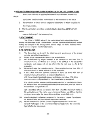 20
B) FOR RE-COUNTING(RC) and RE-VERIFICATION(RV) OF THE VALUED ANSWER SCRIPT
1. A candidate desirous of applying for Re-verification of valued answer script
should
apply within prescribed date from the date of the declaration of the result.
2. Re-verification of valued answer script shall be done for all theory subjects and
Drawing subject(s).
3. The Re-verification committee constituted by the Secretary, SBTETAP with
subject
experts shall re-verify the answer scripts.
I) RE-COUNTING
The Officer of SBTET will verify the marks posted and recount them in the
already valued answer script. The variations if any will be recorded separately, without
making any changes on the already valued answer script. The marks awarded in the
original answer script are maintained (hidden).
2) RE-VERIFICATION
(i) The Committee has to verify the intactness and genuineness of the answer
script(s) placed for Re-verification.
(ii) Initially single member shall carry out the re-verification.
(iii) On re-verification by single member, if the variation is less than 12% of
maximum marks, and if there is no change in the STATUS in the result of the
candidate, such cases will not be referred to the next level ie., for 2-Tier
evaluation.
(iv) On re-verification by a single member, if the variation is more than 12% of
maximum marks, it will be referred to 2-Tier evaluation.
(v) If the 2-Tier evaluation confirms variation in marks as more than 12% of
maximum marks, the variation is considered as follows:
a) If the candidate has already passed and obtains more than 12% of the
maximum marks on Re-verification, then the variation is considered.
b) If the candidate is failed and obtains more than 12% of the maximum marks
on Re-verification and secured pass marks on re-verification, then the status of
the candidate changes to PASS.
c) If a candidate is failed and obtains more than 12% of the maximum marks on
Re-verification and if the marks secured on re-verification are still less than the
minimum pass marks, the status of the candidate remain FAIL only.
(vii) After Re-verification of valued answer script the same or change if any therein
on Re-verification, will be communicated to the candidate.
(viii) On Re-verification of Valued Answer Script if the candidate‘s marks are
revised, the fee paid by the candidate will be refunded or else the candidate
has to forfeit the fee amount.
 