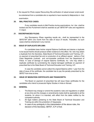 21
4. No request for Photo copies/ Recounting /Re-verification of valued answer script would
be entertained from a candidate who is reported to have resorted to Malpractice in that
examination.
20. MAL PRACTICE CASES:
If any candidate resorts to Mal Practice during examinations, he / she shall be
booked and the Punishment shall be awarded as per SBTETAP rules and regulations
in vogue.
21. DISCREPANCIES/ PLEAS:
Any Discrepancy /Pleas regarding results etc., shall be represented to the
SBTETAP within one month from the date of issue of results. Thereafter, no such
cases shall be entertained in any manner.
22. ISSUE OF DUPLICATE DIPLOMA
If a candidate loses his/her original Diploma Certificate and desires a duplicate
to be issued he/she should produce written evidence to this effect. He / she may obtain
a duplicate from the Secretary, State Board of Technical Education and Training, A.P.,
on payment of prescribed fee and on production of an affidavit signed before a First
Class Magistrate (Judicial) and non-traceable certificate from the Department of
Police. In case of damage of original Diploma Certificate, he / she may obtain a
duplicate certificate by surrendering the original damaged certificate on payment of
prescribed fee to the State Board of Technical Education and Training, A.P.
In case the candidate cannot collect the original Diploma within 1 year from the
date of issue of the certificate, the candidate has to pay the penalty prescribed by the
SBTET from time to time.
23. ISSUE OF MIGRATION CERTIFICATE AND TRANSCRIPTS:
The Board on payment of prescribed fee will issue these certificates for the
candidates who intend to prosecute Higher Studies in India or Abroad.
24. GENERAL
i. The Board may change or amend the academic rules and regulations or syllabi
at any time and the changes or amendments made shall be applicable to all the
students, for whom it is intended, with effect from the dates notified by the
competent authority.
ii. All legal matters pertaining to the State Board of Technical Education and
Training are within the jurisdiction of Vijayawada.
iii. In case of any ambiguity in the interpretation of the above rules, the
decision of the Secretary, SBTET, A.P is final.
 