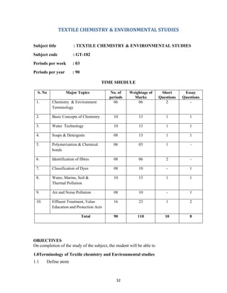 32
TEXTILE CHEMISTRY & ENVIRONMENTAL STUDIES
Subject title : TEXTILE CHEMISTRY & ENVIRONMENTAL STUDIES
Subject code : GT-102
Periods per week : 03
Periods per year : 90
TIME SHEDULE
S. No Major Topics No. of
periods
Weightage of
Marks
Short
Questions
Essay
Questions
1. Chemistry & Environment
Terminology
06 06 2 -
2. Basic Concepts of Chemistry 10 13 1 1
3. Water Technology 10 13 1 1
4. Soaps & Detergents 08 13 1 1
5. Polymerization & Chemical
bonds
06 03 1 -
6. Identification of fibres 08 06 2 -
7. Classification of Dyes 08 10 - 1
8. Water, Marine, Soil &
Thermal Pollution
10 13 1 1
9. Air and Noise Pollution 08 10 - 1
10. Effluent Treatment, Value
Education and Protection Acts
16 23 1 2
Total 90 110 10 8
OBJECTIVES
On completion of the study of the subject, the student will be able to
1.0Terminology of Textile chemistry and Environmental studies
1.1 Define atom
 