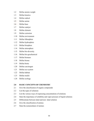 33
1.2 Define atomic weight
1.3 Define kinetics
1.4 Define radical
1.5 Define amine
1.6 Define base
1.7 Define catalyst
1.8 Define element
1.9 Define corrosion
1.10 Define environment
1.11 Define lithosphere
1.12 Define hydrosphere
1.13 Define biosphere
1.14 Define atmosphere
1.15 Define bio-diversity
1.16 Define bio-geochemical
1.17 Define biomass
1.18 Define biome
1.19 Define biotic
1.20 Define carcinogen
1.21 Define eco-system
1.22 Define habitat
1.23 Define mulch
1.24 Define ecology
2.0 BASIC CONCEPTS OF CHEMISTRY
2.1 Give the classification of organic compounds
2.2 List the types of solutions
2.3 List the various ways of expressing concentrations of solutions
2.4 State the importance of solubility and vapor pressure of liquid solutions
2.5 Differentiate between ideal and non- ideal solution
2.6 Give the classification of amines
2.7 State the nomenclature of amines
 