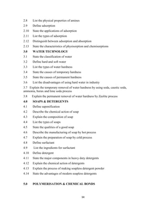 34
2.8 List the physical properties of amines
2.9 Define adsorption
2.10 State the applications of adsorption
2.11 List the types of adsorption
2.12 Distinguish between adsorption and absorption
2.13 State the characteristics of physisorption and chemisorptions
3.0 WATER TECHNOLOGY
3.1 State the classification of water
3.2 Define hard and soft water
3.3 List the types of water hardness
3.4 State the causes of temporary hardness
3.5 State the causes of permanent hardness
3.6 List the disadvantages of using hard water in industry
3.7 Explain the temporary removal of water hardness by using soda, caustic soda,
ammonia, borax and lime soda process
3.8 Explain the permanent removal of water hardness by Zeolite process
4.0 SOAPS & DETERGENTS
4.1 Define saponification
4.2 Describe the chemical action of soap
4.3 Explain the composition of soap
4.4 List the types of soaps
4.5 State the qualities of a good soap
4.6 Describe the manufacturing of soap by hot process
4.7 Explain the preparation of soap by cold process
4.8 Define surfactant
4.9 List the ingredients for surfactant
4.10 Define detergent
4.11 State the major components in heavy duty detergents
4.12 Explain the chemical action of detergents
4.13 Explain the process of making soapless detergent powder
4.14 State the advantages of modern soapless detergents
5.0 POLYMERISATION & CHEMICAL BONDS
 
