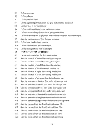 35
5.1 Define monomer
5.2 Define polymer
5.3 Define polymerization
5.4 Define degree of polymerization and give mathematical expression
5.5 List the types of polymerization
5.6 Define addition polymerization giving an example
5.7 Define condensation polymerization giving an example
5.8 List the different types of polymers and their sub-categories with an example
5.9 State the requirements of fiber forming polymers
5.10 Define ionic bond with an example
5.11 Define covalent bond with an example
5.12 Define hydrogen bond with an example
6.0 IDENTIFICATION OF FIBRES
6.1 List the tests carried out for fibre identification
6.2 State the reaction of cotton fibre during burning test
6.3 State the reaction of linen fibre during burning test
6.4 State the reaction of wool fibre during burning test
6.5 State the reaction of silk fibre during burning test
6.6 State the reaction of rayon fibre during burning test
6.7 State the reaction of nylon fibre during burning test
6.8 State the reaction of polyester fibre during burning test
6.9 State the appearance of cotton fibre under microscopic test
6.10 State the appearance of linen fibre under microscopic test
6.11 State the appearance of wool fibre under microscopic test
6.12 State the appearance of silk fibre under microscopic test
6.13 State the appearance of rayon fibre under microscopic test
6.14 State the appearance of nylon fibre under microscopic test
6.15 State the appearance of polyester fibre under microscopic test
6.16 State the chemical test for identification of cotton fibre
6.17 State the chemical test for identification of linen fibre
6.18 State the chemical test for identification of wool fibre
6.19 State the chemical test for identification of silk fibre
6.20 State the chemical test for identification of rayon fibre
 