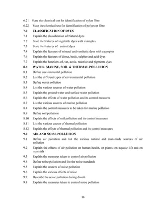 36
6.21 State the chemical test for identification of nylon fibre
6.22 State the chemical test for identification of polyester fibre
7.0 CLASSIFICATION OF DYES
7.1 Explain the classification of Natural dyes
7.2 State the features of vegetable dyes with examples
7.3 State the features of animal dyes
7.4 Explain the features of mineral and synthetic dyes with examples
7.6 Explain the features of direct, basic, sulpher and acid dyes
7.7 Explain the functions of, vat, azoic, reactive and pigments dyes
8.0 WATER, MARINE, SOIL & THERMAL POLLUTION
8.1 Define environmental pollution
8.2 List the different types of environmental pollution
8.3 Define water pollution
8.4 List the various sources of water pollution
8.5 Explain the ground water and surface water pollution
8.6 Explain the effects of water pollution and its control measures
8.7 List the various sources of marine pollution
8.8 Explain the control measures to be taken for marine pollution
8.9 Define soil pollution
8.10 Explain the effects of soil pollution and its control measures
8.11 List the various causes of thermal pollution
8.12 Explain the effects of thermal pollution and its control measures
9.0 AIR AND NOISE POLLUTION
9.1 Define air pollution and list the various natural and man-made sources of air
pollution
9.2 Explain the effects of air pollution on human health, on plants, on aquatic life and on
materials
9.3 Explain the measures taken to control air pollution
9.4 Define noise pollution and list the noise standards
9.5 Explain the sources of noise pollution
9.6 Explain the various effects of noise
9.7 Describe the noise pollution during diwali
9.8 Explain the measures taken to control noise pollution
 