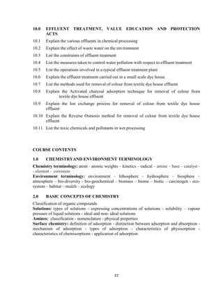 37
10.0 EFFLUENT TREATMENT, VALUE EDUCATION AND PROTECTION
ACTS
10.1 Explain the various effluents in chemical processing
10.2 Explain the effect of waste water on the environment
10.3 List the constraints of effluent treatment
10.4 List the measures taken to control water pollution with respect to effluent treatment
10.5 List the operations involved in a typical effluent treatment plant
10.6 Explain the effluent treatment carried out in a small scale dye house
10.7 List the methods used for removal of colour from textile dye house effluent
10.8 Explain the Activated charcoal adsorption technique for removal of colour from
textile dye house effluent
10.9 Explain the Ion exchange process for removal of colour from textile dye house
effluent
10.10 Explain the Reverse Osmosis method for removal of colour from textile dye house
effluent
10.11 List the toxic chemicals and pollutants in wet processing
COURSE CONTENTS
1.0 CHEMISTRYAND ENVIRONMENT TERMINOLOGY
Chemistry terminology: atom - atomic weights – kinetics – radical – amine – base – catalyst -
- element – corrosion
Environment terminology: environment – lithosphere – hydrosphere – biosphere –
atmosphere – bio-diversity - bio-geochemical – biomass – biome – biotic – carcinogen - eco-
system – habitat – mulch – ecology
2.0 BASIC CONCEPTS OF CHEMISTRY
Classification of organic compounds
Solutions: types of solutions - expressing concentrations of solutions - solubility – vapour
pressure of liquid solutions - ideal and non- ideal solutions
Amines: classification - nomenclature - physical properties
Surface chemistry: definition of adsorption - distinction between adsorption and absorption -
mechanism of adsorption - types of adsorption - characteristics of physisorption -
characteristics of chemisorptions - application of adsorption
 