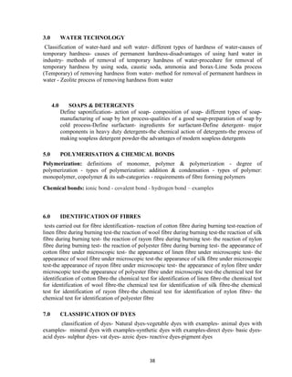 38
3.0 WATER TECHNOLOGY
Classification of water-hard and soft water- different types of hardness of water-causes of
temporary hardness- causes of permanent hardness-disadvantages of using hard water in
industry- methods of removal of temporary hardness of water-procedure for removal of
temporary hardness by using soda, caustic soda, ammonia and borax-Lime Soda process
(Temporary) of removing hardness from water- method for removal of permanent hardness in
water - Zeolite process of removing hardness from water
4.0 SOAPS & DETERGENTS
Define saponification- action of soap- composition of soap- different types of soap-
manufacturing of soap by hot process-qualities of a good soap-preparation of soap by
cold process-Define surfactant- ingredients for surfactant-Define detergent- major
components in heavy duty detergents-the chemical action of detergents-the process of
making soapless detergent powder-the advantages of modern soapless detergents
5.0 POLYMERISATION & CHEMICAL BONDS
Polymerization: definitions of monomer, polymer & polymerization - degree of
polymerization - types of polymerization: addition & condensation - types of polymer:
monopolymer, copolymer & its sub-categories - requirements of fibre forming polymers
Chemical bonds: ionic bond - covalent bond - hydrogen bond – examples
6.0 IDENTIFICATION OF FIBRES
tests carried out for fibre identification- reaction of cotton fibre during burning test-reaction of
linen fibre during burning test-the reaction of wool fibre during burning test-the reaction of silk
fibre during burning test- the reaction of rayon fibre during burning test- the reaction of nylon
fibre during burning test- the reaction of polyester fibre during burning test- the appearance of
cotton fibre under microscopic test- the appearance of linen fibre under microscopic test- the
appearance of wool fibre under microscopic test-the appearance of silk fibre under microscopic
test-the appearance of rayon fibre under microscopic test- the appearance of nylon fibre under
microscopic test-the appearance of polyester fibre under microscopic test-the chemical test for
identification of cotton fibre-the chemical test for identification of linen fibre-the chemical test
for identification of wool fibre-the chemical test for identification of silk fibre-the chemical
test for identification of rayon fibre-the chemical test for identification of nylon fibre- the
chemical test for identification of polyester fibre
7.0 CLASSIFICATION OF DYES
classification of dyes- Natural dyes-vegetable dyes with examples- animal dyes with
examples- mineral dyes with examples-synthetic dyes with examples-direct dyes- basic dyes-
acid dyes- sulphur dyes- vat dyes- azoic dyes- reactive dyes-pigment dyes
 