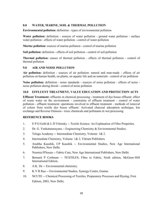 39
8.0 WATER, MARINE, SOIL & THERMAL POLLUTION
Environmental pollution: definition - types of environmental pollution
Water pollution: definition - sources of water pollution - ground water pollution - surface
water pollution - effects of water pollution - control of water pollution
Marine pollution: sources of marine pollution - control of marine pollution
Soil pollution: definition - effects of soil pollution - control of soil pollution
Thermal pollution: causes of thermal pollution - effects of thermal pollution - control of
thermal pollution
9.0 AIR AND NOISE POLLUTION
Air pollution: definition - sources of air pollution: natural and man-made - effects of air
pollution on human health, on plants, on aquatic life and on materials - control of air pollution
Noise pollution: definition - noise standards - sources of noise pollution - effects of noise -
noise pollution during diwali - control of noise pollution
10.0 EFFLUENT TREATMENT, VALUE EDUCATION AND PROTECTION ACTS
Effluent Treatment: effluents in chemical processing - treatment of dye house effluent: effect
of waste water on the environment - constraints of effluent treatment - control of water
pollution - effluent treatment: operations involved in effluent treatment - methods of removal
of colour from textile dye house effluent: Activated charcoal adsorption technique, Ion
exchange and Reverse Osmosis - toxic chemicals and pollutants in wet processing
REFERENCE BOOKS
1. E P G Gohl & L D Vilensky -- Textile Science: An Explanation of Fibre Properties.
2. Dr. G. Venkatanarayana -- Engineering Chemistry & Environmental Studies.
3. Telugu Academy -- Intermediate Chemistry, Volume: 1& 2.
4. Intermediate Chemistry, Volume: 1& 2, Vikram Publishers.
5. Anubha Kaushik, CP Kaushik -- Environmental Studies, New Age International
Publishers, New Delhi.
6. Noemia D'Souza -- Fabric Care, New Age International Publishers, New Delhi.
7. Bernard P Corbman -- TEXTILES, Fibre to Fabric, Sixth edition, McGraw-Hill
International Edition.
8. A.K. De -- Environmental chemistry.
9. K V R Rao -- Environmental Studies, Synergy Centre, Guntur.
10. NCUTE -- Chemical Processing of Textiles, Preparatory Processes and Dyeing, First
Edition, 2003, New Delhi.
 