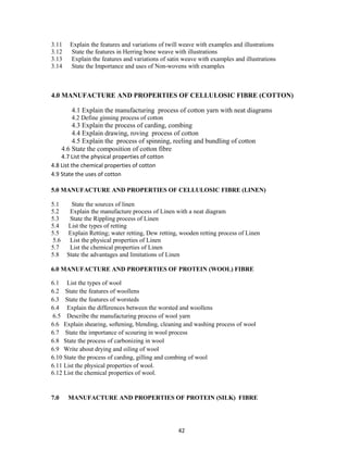 42
3.11 Explain the features and variations of twill weave with examples and illustrations
3.12 State the features in Herring bone weave with illustrations
3.13 Explain the features and variations of satin weave with examples and illustrations
3.14 State the Importance and uses of Non-wovens with examples
4.0 MANUFACTURE AND PROPERTIES OF CELLULOSIC FIBRE (COTTON)
4.1 Explain the manufacturing process of cotton yarn with neat diagrams
4.2 Define ginning process of cotton
4.3 Explain the process of carding, combing
4.4 Explain drawing, roving process of cotton
4.5 Explain the process of spinning, reeling and bundling of cotton
4.6 State the composition of cotton fibre
4.7 List the physical properties of cotton
4.8 List the chemical properties of cotton
4.9 State the uses of cotton
5.0 MANUFACTURE AND PROPERTIES OF CELLULOSIC FIBRE (LINEN)
5.1 State the sources of linen
5.2 Explain the manufacture process of Linen with a neat diagram
5.3 State the Rippling process of Linen
5.4 List the types of retting
5.5 Explain Retting; water retting, Dew retting, wooden retting process of Linen
5.6 List the physical properties of Linen
5.7 List the chemical properties of Linen
5.8 State the advantages and limitations of Linen
6.0 MANUFACTURE AND PROPERTIES OF PROTEIN (WOOL) FIBRE
6.1 List the types of wool
6.2 State the features of woollens
6.3 State the features of worsteds
6.4 Explain the differences between the worsted and woollens
6.5 Describe the manufacturing process of wool yarn
6.6 Explain shearing, softening, blending, cleaning and washing process of wool
6.7 State the importance of scouring in wool process
6.8 State the process of carbonizing in wool
6.9 Write about drying and oiling of wool
6.10 State the process of carding, gilling and combing of wool
6.11 List the physical properties of wool.
6.12 List the chemical properties of wool.
7.0 MANUFACTURE AND PROPERTIES OF PROTEIN (SILK) FIBRE
 