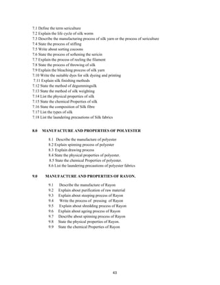 43
7.1 Define the term sericulture
7.2 Explain the life cycle of silk worm
7.3 Describe the manufacturing process of silk yarn or the process of sericulture
7.4 State the process of stifling
7.5 Write about sorting cocoons
7.6 State the process of softening the sericin
7.7 Explain the process of reeling the filament
7.8 State the process of throwing of silk
7.9 Explain the bleaching process of silk yarn
7.10 Write the suitable dyes for silk dyeing and printing
7.11 Explain silk finishing methods
7.12 State the method of degummingsilk
7.13 State the method of silk weighting
7.14 List the physical properties of silk
7.15 State the chemical Properties of silk
7.16 State the composition of Silk fibre
7.17 List the types of silk
7.18 List the laundering precautions of Silk fabrics
8.0 MANUFACTURE AND PROPERTIES OF POLYESTER
8.1 Describe the manufacture of polyester
8.2 Explain spinning process of polyester
8.3 Explain drawing process
8.4 State the physical properties of polyester.
8.5 State the chemical Properties of polyester.
8.6 List the laundering precautions of polyester fabrics
9.0 MANUFACTURE AND PROPERTIES OF RAYON.
9.1 Describe the manufacture of Rayon
9.2 Explain about purification of raw material
9.3 Explain about steeping process of Rayon
9.4 Write the process of pressing of Rayon
9.5 Explain about shredding process of Rayon
9.6 Explain about ageing process of Rayon
9.7 Describe about spinning process of Rayon
9.8 State the physical properties of Rayon.
9.9 State the chemical Properties of Rayon
 