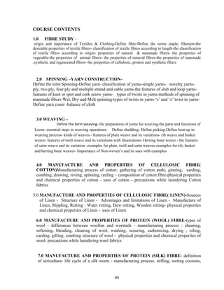 44
COURSE CONTENTS
1.0 FIBRE STUDY –
origin and importance of Textiles & Clothing-Define fibre-Define the terms staple, filament-the
desirable properties of textile fibres- classification of textile fibres according to length-the classification
of textile fibres according to origin- properties of natural & manmade fibers- the properties of
vegetable-the properties of animal fibers- the properties of mineral fibres-the properties of manmade
,synthetic and regenerated fibres- the properties of cellulosic, protein and synthetic fibers
2.0 SPINNING –YARN CONSTRUCTION-
Define the term Spinning-Define yarn- classification of yarns-simple yarns- novelty yarns-
ply, two ply, four ply and multiple strand and cable yarns-the features of slub and loop yarns-
features of knot or spot and cork screw yarns- types of twists in yarns-methods of spinning of
manmade fibers-Wet, Dry and Melt spinning-types of twists in yarns-‗s‘ and ‗z‘ twist in yarns-
Define yarn count -balance of cloth
3.0 WEAVING –
Define the term weaving- the preparation of yarns for weaving-the parts and functions of
Loom- essential steps in weaving operations- Define shedding- Define picking-Define beat-up in
weaving process- kinds of weaves - features of plain weave and its variations- rib weave and basket
weave- features of twill weave and its variations with illustrations- Herring bone weave - the features
of satin weave and its variation- examples for plain, twill and satin weaves-examples for rib, basket
and herring bone weaves- Importance of Non-woven‘s and its uses with examples
4.0 MANUFACTURE AND PROPERTIES OF CELLULOSIC FIBRE(
COTTON)Manufacturing process of cotton: gathering of cotton pods, ginning, carding,
combing, drawing, roving, spinning, reeling – composition of cotton fibre-physical properties
and chemical properties of cotton - uses of cotton - precautions while laundering Cotton
fabrics
5.0 MANUFACTURE AND PROPERTIES OF CELLULOSIC FIBRE( LINEN)-Sources
of Linen - Structure of Linen - Advantages and limitations of Linen - Manufacture of
Linen, Rippling, Retting : Water retting, Dew retting, Wooden retting- physical properties
and chemical properties of Linen - uses of Linen
6.0 MANUFACTURE AND PROPERTIES OF PROTEIN (WOOL) FIBRE-types of
wool - differences between woollen and worsteds - manufacturing process : shearing,
softening, blending, cleaning of wool, washing, scouring, carbonizing, drying , oiling,
carding, gilling, combing structure of wool - physical properties and chemical properties of
wool- precautions while laundering wool fabrics
7.0 MANUFACTURE AND PROPERTIES OF PROTEIN (SILK) FIBRE- definition
of sericulture- life cycle of a silk worm - manufacturing process: stifling, sorting cocoons,
 