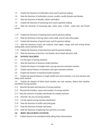 47
1.5 Explain the functions of embroidery tools used in garment making
1.6 State the functions of embroidery scissors, needles, needle threader and threads,
1.7 State the functions of thimble, stiletto and bodkin
1.8 Explain the functions of measuring tools used in garment making
1.9 State the functions of measuring tape, metre scale, L-Scale , small ruler and French
curves
1.10 Explain the functions of marking tools used for garment making
1.11 State the functions of tracing wheel, tailor chalk, pencils and carbon paper
1.12 Explain the functions of general tools used for garment making
1.13 State the functions of pins, pin cushions, seam ripper, orange stick and sewing thread
cutting table, mirror and dress form
1.14 Explain the functions of pressing tools used for garment making
1.15 State the functions of iron box, iron boards, sleeve board and press cloth
2.0 SEWING MACHINE
2.1 List the types of sewing machines
2.2 State the functions of domestic model machines
2.3 Explain the features of straight stitch, zig-zag and semi-automatic machine
2.5 Explain special features of automatic and super automatic machine
2.6 Explain the features of industrial model machines
2.7 Explain the special features of single needle lock stitch machine, over lock machine and
safety stitch machine
2.9 Explain the features of blind stitch machine, bar tack machine, Button hole machine
and Button sewing machine
2.11 Describe the parts and functions of sewing machine
2.12 Describe the troubles, causes and remedies of sewing machine
2.13 State the selection of needles and threads for suitable machines
2.14 Describe the care of sewing machine
2.15 List the special sewing machine attachments
2.16 State the functions of ruffler and cloth guide
2.17 State the functions of binder and tucker
2.18 State the functions of gathering foot and feed cover plate
3.0 BODY MEASURING SYSTEMS
3.1 Explain factors to be considered while taking body measurements
 
