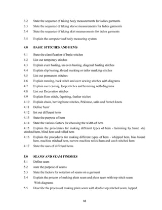 48
3.2 State the sequence of taking body measurements for ladies garments
3.3 State the sequence of taking sleeve measurements for ladies garments
3.4 State the sequence of taking skirt measurements for ladies garments
3.5 Explain the computerised body measuring system
4.0 BASIC STITCHES AND HEMS
4.1 State the classification of basic stitches
4.2 List out temporary stitches
4.3 Explain even basting, un even basting, diagonal basting stitches
4.4 Explain slip basting, thread marking or tailor marking stitches
4.5 List out permanent stitches
4.6 Explain running, back stitch and over sewing stitches with diagrams
4.7 Explain over casting, loop stitches and hemming with diagrams
4.8 List out Decoration stitches
4.9 Explain Hem stitch, fagotting, feather stiches
4.10 Explain chain, herring bone stitches, Pekinese, satin and French knots
4.11 Define 'hem'
4.12 list out different hems
4.13 State the purpose of hem
4.14 State the various factors for choosing the width of hem
4.15 Explain the procedures for making different types of hem - hemming by hand, slip
stitched hem, blind hem and rolled hem
4.16 Explain the procedures for making different types of hem - whipped hem, bias bound
hem, machine stitched hem, narrow machine rolled hem and catch stitched hem
4.17 State the uses of different hems
5.0 SEAMS AND SEAM FINISHES
5.1 Define seam
5.2 state the purpose of seams
5.3 State the factors for selection of seams on a garment
5.4 Explain the process of making plain seam and plain seam with top stitch seam
With diagrams
5.5 Describe the process of making plain seam with double top stitched seam, lapped
 