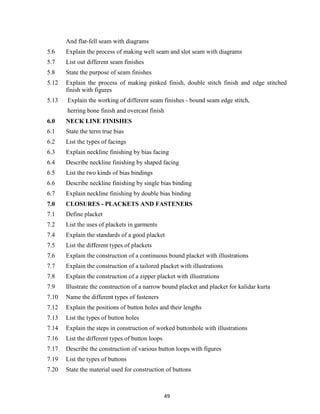 49
And flat-fell seam with diagrams
5.6 Explain the process of making welt seam and slot seam with diagrams
5.7 List out different seam finishes
5.8 State the purpose of seam finishes
5.12 Explain the process of making pinked finish, double stitch finish and edge stitched
finish with figures
5.13 Explain the working of different seam finishes - bound seam edge stitch,
herring bone finish and overcast finish
6.0 NECK LINE FINISHES
6.1 State the term true bias
6.2 List the types of facings
6.3 Explain neckline finishing by bias facing
6.4 Describe neckline finishing by shaped facing
6.5 List the two kinds of bias bindings
6.6 Describe neckline finishing by single bias binding
6.7 Explain neckline finishing by double bias binding
7.0 CLOSURES - PLACKETS AND FASTENERS
7.1 Define placket
7.2 List the uses of plackets in garments
7.4 Explain the standards of a good placket
7.5 List the different types of plackets
7.6 Explain the construction of a continuous bound placket with illustrations
7.7 Explain the construction of a tailored placket with illustrations
7.8 Explain the construction of a zipper placket with illustrations
7.9 Illustrate the construction of a narrow bound placket and placket for kalidar kurta
7.10 Name the different types of fasteners
7.12 Explain the positions of button holes and their lengths
7.13 List the types of button holes
7.14 Explain the steps in construction of worked buttonhole with illustrations
7.16 List the different types of button loops
7.17 Describe the construction of various button loops with figures
7.19 List the types of buttons
7.20 State the material used for construction of buttons
 