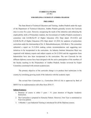 5
CURRICULUM-2016
( C-16 )
FOR DIPLOMA COURSES IN ANDHRA PRADESH
PREAMBLE
The State Board of Technical Education and Training, Andhra Pradesh under the aegis
of the Department of Technical Education, Andhra Pradesh generally reviews the Curricula
once in every five years. However, recognizing the needs of the industries and enhancing the
employability skills of Polytechnic students, the Government of Andhra Pradesh constituted a
committee vide G.O.Rt.No:95 of Higher Education (TE) Dept dated: 29-4-2016 and
G.O.Rt.No:98 of Higher Education (TE) Dept dated: 4-5-2016 for updation of polytechnic
curriculum under the chairmanship of Sri. S. Balasubrahmanyam, IAS (Retd.,). The committee
submitted a report on 31-5-2016 making certain recommendations and suggesting new
initiatives to be incorporated in the curriculum. An Industry Institute Interaction Meet was
organized with Industry experts and subject experts on 26-12-2016 and the suggestions from
Industrialists have also been incorporated in the curriculum. The new Curricula for the
different diploma courses have been designed with the active participation of the members of
the faculty teaching in the Polytechnics of Andhra Pradesh, besides reviewed by Expert
Committee constituted with eminent academicians.
The primary objective of the curricular change is to produce best technicians in the
country by correlating growing needs of the industries with the academic input.
The revised New Curriculum i.e., Curriculum–2016 (C-16) is approved by BoG of
SBTET for its implementation with effect from 2016-17.
Salient Features:
1. Duration of course is either 3 years / 3½ years duration of Regular Academic
Instruction.
2. The Curriculum is prepared in Semester Pattern. However, First Year is maintained as
Year-wise pattern.
3. 6 Months/ 1 year Industrial Training is introduced for all the Diploma courses.
 