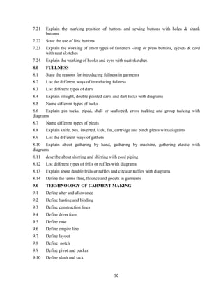 50
7.21 Explain the marking position of buttons and sewing buttons with holes & shank
buttons
7.22 State the use of link buttons
7.23 Explain the working of other types of fasteners -snap or press buttons, eyelets & cord
with neat sketches
7.24 Explain the working of hooks and eyes with neat sketches
8.0 FULLNESS
8.1 State the reasons for introducing fullness in garments
8.2 List the different ways of introducing fullness
8.3 List different types of darts
8.4 Explain straight, double pointed darts and dart tucks with diagrams
8.5 Name different types of tucks
8.6 Explain pin tucks, piped, shell or scalloped, cross tucking and group tucking with
diagrams
8.7 Name different types of pleats
8.8 Explain knife, box, inverted, kick, fan, cartridge and pinch pleats with diagrams
8.9 List the different ways of gathers
8.10 Explain about gathering by hand, gathering by machine, gathering elastic with
diagrams
8.11 describe about shirring and shirring with cord piping
8.12 List different types of frills or ruffles with diagrams
8.13 Explain about double frills or ruffles and circular ruffles with diagrams
8.14 Define the terms flare, flounce and godets in garments
9.0 TERMINOLOGY OF GARMENT MAKING
9.1 Define alter and allowance
9.2 Define basting and binding
9.3 Define construction lines
9.4 Define dress form
9.5 Define ease
9.6 Define empire line
9.7 Define layout
9.8 Define notch
9.9 Define pivot and pucker
9.10 Define slash and tack
 