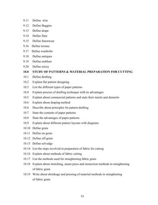 51
9.11 Define trim
9.12 Define Baggies
9.13 Define drape
9.14 Define flare
9.15 Define Innerwear
9.16 Define texture
9.17 Define wardrobe
9.18 Define antiques
9.19 Define emblem
9.20 Define missy
10.0 STUDY OF PATTERNS & MATERIAL PREPARATION FOR CUTTING
10.1 Define drafting
10.2 Explain flat pattern designing
10.3 List the different types of paper patterns
10.4 Explain process of drafting technique with its advantages
10.5 Explain about commercial patterns and state their merits and demerits
10.6 Explain about draping method
10.6 Describe about principles for pattern drafting
10.7 State the contents of paper patterns
10.8 State the advantages of paper patterns
10.9 Explain about different pattern layouts with diagrams
10.10 Define grain
10.11 Define on-grain
10.12 Define off-grain
10.13 Define selvedge
10.14 List the steps involved in preparation of fabric for cutting
10.16 Explain about methods of fabric cutting
10.17 List the methods used for straightening fabric grain
10.18 Explain about stretching, steam press and immersion methods in straightening
of fabric grain
10.19 Write about shrinkage and pressing of material methods in straightening
of fabric grain
 