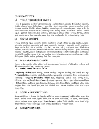52
COURSE CONTENTS
1.0 TOOLS FOR GARMENT MAKING
Tools & equipment used in Garment making - cutting tools: scissors, dressmakers scissors,
pinking shears, button hole shears - embroidery tools: embroidery scissors, needles, needle
threader, threads, thimble, stiletto, bodkin - measuring tools: measuring tape, metre scale, L-
scale, small ruler, French curves - marking tools: tracing wheel, tailor chalk, pencils, carbon
paper - general tools: pins, pin cushions, seam ripper, orange stick , sewing thread, cutting
table, mirror, dress form - pressing tools: iron box, iron boards, sleeve board, press cloth
2.0 SEWING MACHINE
Sewing machine types: domestic model machines: straight stitch, zig-zag machines, semi-
automatic machine, automatic and super automatic machine - industrial model machines:
single needle lock stitch machine, over lock machine, safety stitch machine, blind stitch
machine, bar tack machine, Button hole machine, Button sewing machine - parts of sewing
machine - troubles, causes and remedies of sewing machine - selection of needles and threads
for suitable machines -care of sewing machine - special sewing machine attachments – ruffle,
cloth guide, binder, tucker, gathering foot, feed cover plate
3.0 BODY MEASURING SYSTEMS
Factors to be consider while taking body measurements-sequence of taking body, sleeve and
skirt- computerised body measuring systems
4.0 BASIC STITCHES AND HEMS
Temporary stitches: even basting, uneven basting, diagonal basting ,slip, thread marking-
Permanent stitches: running stitch, back stitch, over sewing, overcasting, loop, hemming, slip
hemming, - whipping Decorative stitches-hem, faggoting, feather, chai, herring bone,
Pekinese, satin and French knots-Hems: definition – purpose - factors governing width of hem
- different hems and their uses: hemming by hand, slip stitched hem, blind hem, rolled hem,
whipped hem, bias bound hem, machine stitched hem, narrow machine rolled hem, catch
stitched hem
5.0 SEAMS AND SEAM FINISHES
Seam: definition – factors for choosing different seams -process of making plain seam, top
stitch . double stitch seam, lapped seam, flat fell seam, welt seam, slot seam, french seam,
mantua maker's seam, piped seam, Seam finishes: pinked finish, double stitch finish, edge
stitched finish, bound seam edge finish, herring bone finish, overcast finish
6.0 NECKLINE FINISHES
 