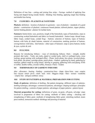 53
Definition of true bias - cutting and joining bias strips - Facings: method of applying bias
facing and shaped facing (inside finish) - Binding: bias binding, applying single bias binding
and double bias facing
7.0 CLOSURES - PLACKETS & FASTENERS
Plackets: definition - location of plackets in garments - uses of plackets - standards of a good
placket - construction of plackets: continuous bound placket, tailored placket, zipper placket,
narrow binding placket –placker for kalidar kurta
Fasteners: button holes: uses, positions, length of the buttonhole, types of buttonholes, steps in
constructing worked buttonhole and fabric (or bound) buttonhole - button loops: thread loops,
fabric loops, corded loops, corded frogs - buttons: selection of buttons, types of buttons:
buttons with holes & shank buttons, material of construction, marking position of buttons,
sewing buttons with holes, link buttons - other types of fasteners: snap or press buttons, hooks
& eyes, eyelets & cord
8.0 FULLNESS
Reasons for introducing fullness - ways of introducing fullness: Darts - straight, double
pointed, dart tucks - Tucks: pin tucks, piped or corded tucks, shell or scalloped tucks, cross
tucking, group tucking with scalloped effect - Pleats: knife pleats, box pleats, inverted pleats,
kick pleats, fan pleats, cartridge pleats, pinch pleats - Gathers: gathering by hand, gathering by
machine, gathers made by using elastic, shirring or gauging, gathering with cord piping -Frills
or ruffles: double ruffles, circular ruffles, flounces- Flares - Godets
9.0 TERMINOLOGY OF GARMENT INDUSTRY
alter – allowance – basting – binding - construction lines – drape - dress form – ease - empire
line - layout - notch - pivot – slash – tack – trim - Baggies- drape – flare - texture – wardrobe
- empire line- antiques-emblem- missy
10.0 STUDY OF PATTERNS & MATERIAL PREPARATION FOR CUTTING
Study of patterns: definition of drafting -flat pattern designing -different types of patterns-
drafting technique, advantages -commercial patterns, advantages- draping technique- principles
for pattern drafting - contents of paper patterns -advantages of paper patterns - pattern layout
Material preparation for cutting: definitions of grain, on-grain, off-grain, selvedge -steps
involved in preparation of fabric for cutting -methods of fabric cutting - checking and
straightening of fabric grain -methods of straightening fabric grain: stretching method, steam
press method, immersion method -shrinkage and pressing of material
 