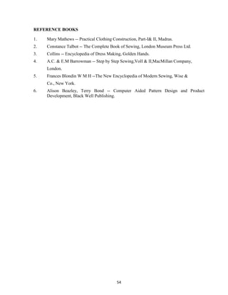 54
REFERENCE BOOKS
1. Mary Mathews -- Practical Clothing Construction, Part-I& II, Madras.
2. Constance Talbot -- The Complete Book of Sewing, London Museum Press Ltd.
3. Collins -- Encyclopedia of Dress Making, Golden Hands.
4. A.C. & E.M Barrowman -- Step by Step Sewing,VolI & II,MacMillan Company,
London.
5. Frances Blondin W M H --The New Encyclopedia of Modern Sewing, Wise &
Co., New York.
6. Alison Beazley, Terry Bond -- Computer Aided Pattern Design and Product
Development, Black Well Publishing.
 
