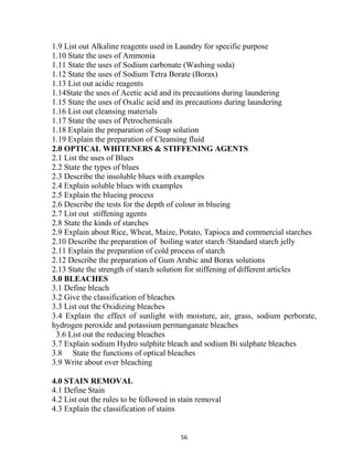 56
1.9 List out Alkaline reagents used in Laundry for specific purpose
1.10 State the uses of Ammonia
1.11 State the uses of Sodium carbonate (Washing soda)
1.12 State the uses of Sodium Tetra Borate (Borax)
1.13 List out acidic reagents
1.14State the uses of Acetic acid and its precautions during laundering
1.15 State the uses of Oxalic acid and its precautions during laundering
1.16 List out cleansing materials
1.17 State the uses of Petrochemicals
1.18 Explain the preparation of Soap solution
1.19 Explain the preparation of Cleansing fluid
2.0 OPTICAL WHITENERS & STIFFENING AGENTS
2.1 List the uses of Blues
2.2 State the types of blues
2.3 Describe the insoluble blues with examples
2.4 Explain soluble blues with examples
2.5 Explain the blueing process
2.6 Describe the tests for the depth of colour in blueing
2.7 List out stiffening agents
2.8 State the kinds of starches
2.9 Explain about Rice, Wheat, Maize, Potato, Tapioca and commercial starches
2.10 Describe the preparation of boiling water starch /Standard starch jelly
2.11 Explain the preparation of cold process of starch
2.12 Describe the preparation of Gum Arabic and Borax solutions
2.13 State the strength of starch solution for stiffening of different articles
3.0 BLEACHES
3.1 Define bleach
3.2 Give the classification of bleaches
3.3 List out the Oxidizing bleaches
3.4 Explain the effect of sunlight with moisture, air, grass, sodium perborate,
hydrogen peroxide and potassium permanganate bleaches
3.6 List out the reducing bleaches
3.7 Explain sodium Hydro sulphite bleach and sodium Bi sulphate bleaches
3.8 State the functions of optical bleaches
3.9 Write about over bleaching
4.0 STAIN REMOVAL
4.1 Define Stain
4.2 List out the rules to be followed in stain removal
4.3 Explain the classification of stains
 