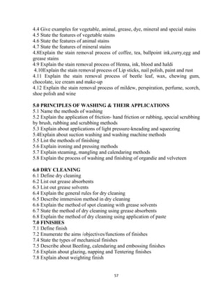 57
4.4 Give examples for vegetable, animal, grease, dye, mineral and special stains
4.5 State the features of vegetable stains
4.6 State the features of animal stains
4.7 State the features of mineral stains
4.8Explain the stain removal process of coffee, tea, ballpoint ink,curry,egg and
grease stains
4.9 Explain the stain removal process of Henna, ink, blood and haldi
4.10Explain the stain removal process of Lip sticks, nail polish, paint and rust
4.11 Explain the stain removal process of beetle leaf, wax, chewing gum,
chocolate, ice cream and make-up
4.12 Explain the stain removal process of mildew, perspiration, perfume, scorch,
shoe polish and wine
5.0 PRINCIPLES OF WASHING & THEIR APPLICATIONS
5.1 Name the methods of washing
5.2 Explain the application of friction- hand friction or rubbing, special scrubbing
by brush, rubbing and scrubbing methods
5.3 Explain about applications of light pressure-kneading and squeezing
5.4Explain about suction washing and washing machine methods
5.5 List the methods of finishing
5.6 Explain ironing and pressing methods
5.7 Explain steaming, mangling and calendaring methods
5.8 Explain the process of washing and finishing of organdie and velveteen
6.0 DRY CLEANING
6.1 Define dry cleaning
6.2 List out grease absorbents
6.3 List out grease solvents
6.4 Explain the general rules for dry cleaning
6.5 Describe immersion method in dry cleaning
6.6 Explain the method of spot cleaning with grease solvents
6.7 State the method of dry cleaning using grease absorbents
6.8 Explain the method of dry cleaning using application of paste
7.0 FINISHES
7.1 Define finish
7.2 Enumerate the aims /objectives/functions of finishes
7.4 State the types of mechanical finishes
7.5 Describe about Beetling, calendaring and embossing finishes
7.6 Explain about glazing, napping and Tentering finishes
7.8 Explain about weighting finish
 