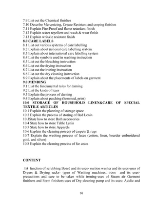 58
7.9 List out the Chemical finishes
7.10 Describe Mercerizing, Crease Resistant and creping finishes
7.11 Explain Fire-Proof and flame retardant finish
7.12 Explain water repellent and wash & wear finish
7.13 Explain wrinkle resistant finish
8.0 CARE LABELS
8.1 List out various systems of care labelling
8.2 Explain about national care labelling system
8.3 Explain about international care labelling system
8.4 List the symbols used in washing instruction
8.5 List out the bleaching instruction
8.6 List out the drying instruction
8.7 List out the ironing instruction
8.8 List out the dry cleaning instruction
8.9 Explain about the placements of labels on garment
9.0 MENDING
9.1 List the fundamental rules for darning
9.2 List the kinds of tears
9.3 Explain the process of darning
9.4 Explain about patching (hemmed, print)
10.0 STORAGE OF HOUSEHOLD LINEN&CARE OF SPECIAL
TEXTILE ARTICLES
10.1 Explain the planning of storage space
10.2 Explain the process of storing of Bed Lenin
10.3State how to store Bath accessories
10.4 State how to store Table Lenin
10.5 State how to store Apparels
10.6 Explain the cleaning process of carpets & rugs
10.7 Explain the washing process of laces (cotton, linen, boarder embroidered
gold, and silver)
10.8 Explain the cleaning process of fur coats
CONTENT
1.0 function of scrubbing Board and its uses- suction washer and its uses-uses of
Dryers & Drying racks- types of Washing machines, irons and its uses-
precautions and care to be taken while ironing-uses of Steam air Garment
finishers and Form finishers-uses of Dry cleaning pump and its uses- Acidic and
 