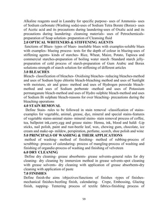 59
Alkaline reagents used in Laundry for specific purpose- uses of Ammonia- uses
of Sodium carbonate (Washing soda)-uses of Sodium Tetra Borate (Borax)- uses
of Acetic acid and its precautions during laundering-uses of Oxalic acid and its
precautions during laundering- cleansing materials- uses of Petrochemicals-
preparation of Soap solution- preparation of Cleansing fluid
2.0 OPTICAL WHITENERS & STIFFENING AGENTS
functions of Blues- types of blues- insoluble blues with examples-soluble blues
with examples- blueing process- tests for the depth of colour in blueing-uses of
stiffening agents- kinds of starches- Rice, Wheat, Maize, Potato, Tapioca and
commercial starches-preparation of boiling water starch /Standard starch jelly-
preparation of cold process of starch-preparation of Gum Arabic and Borax
solutions-strength of starch solution for stiffening of different articles
3.0 BLEACHES
Bleach- classification of bleaches- Oxidising bleaches- reducing bleaches-method
and uses of Sodium hypo chlorite bleach-bleaching method and uses of Sunlight
with moisture, air and grass- method and uses of Hydrogen peroxide bleach-
method and uses of Sodium perborate -method and uses of Potassium
permanganate bleach-method and uses of Hydro sulphite bleach-method and uses
of Sodium Bi sulphate bleach-reasons for over bleaching- precautions during the
bleaching operations
4.0 STAIN REMOVAL
Define Stain- rules to be followed in stain removal -classification of stains-
examples for vegetable, animal, grease, dye, mineral and special stains-features
of vegetable stains-animal stains- mineral stains- stain removal process of coffee,
tea, ballpoint ink,curry,egg and grease stains- Henna, ink, blood and haldi -Lip
sticks, nail polish, paint and rust-beetle leaf, wax, chewing gum, chocolate, ice
cream and make-up- mildew, perspiration, perfume, scorch, shoe polish and wine
5.0 PRINCIPALS OF WASHING & THEIR APPLICATIONS
method of washing- method of finishing- method of rubbing-process of
scrubbing- process of calendaring- process of mangling-process of washing and
finishing of organdie-process of washing and finishing of velveteen
6.0 DRY CLEANING
Define dry cleaning- grease absorbents- grease solvents-general rules for dry
cleaning- dry cleaning by immersion method in grease solvents-spot cleaning
with grease solvents- dry cleaning with application of grease absorbents-dry
cleaning with application of paste
7.0 FINISHES
Define finish-the aims /objectives/functions of finishes -types of finishes-
mechanical finishes-beetling finish, calendaring- Crepe, Embossing, Glazing
finish, napping- Tentering process of textile fabrics-finishing process of
 